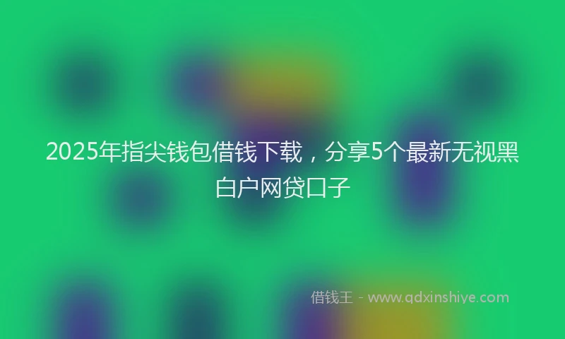 2025年指尖钱包借钱下载，分享5个最新无视黑白户网贷口子