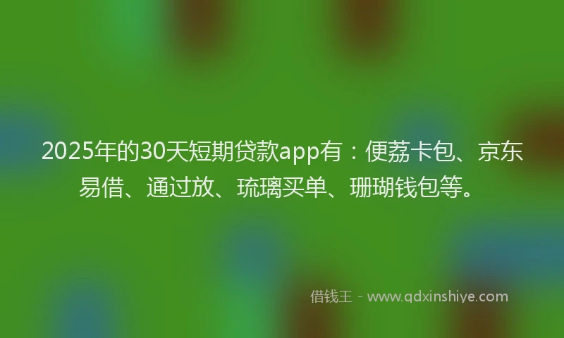 2025年的30天短期贷款app有：便荔卡包、京东易借、通过放、琉璃买单、珊瑚钱包等。