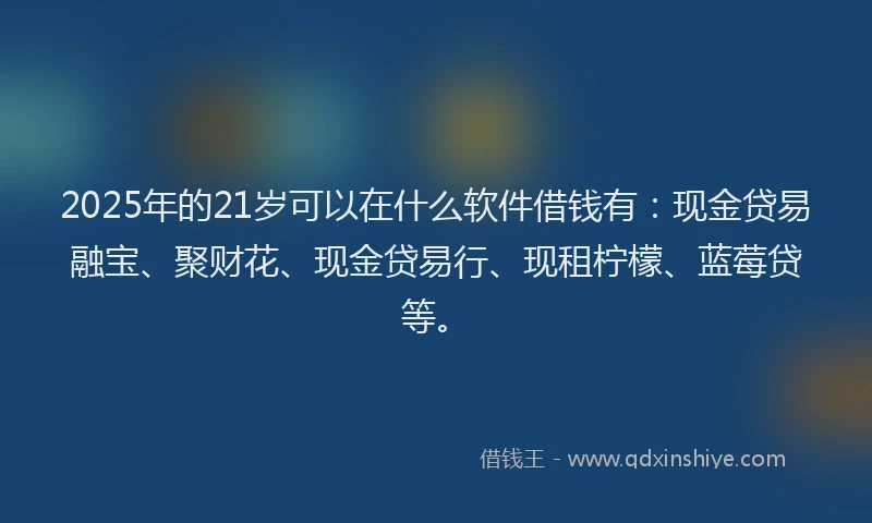 2025年的21岁可以在什么软件借钱有：现金贷易融宝、聚财花、现金贷易行、现租柠檬、蓝莓贷等。