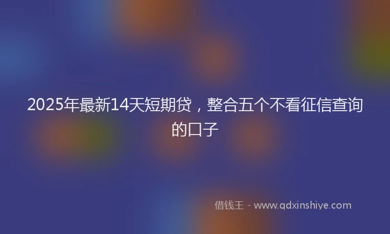 2025年最新14天短期贷，整合五个不看征信查询的口子