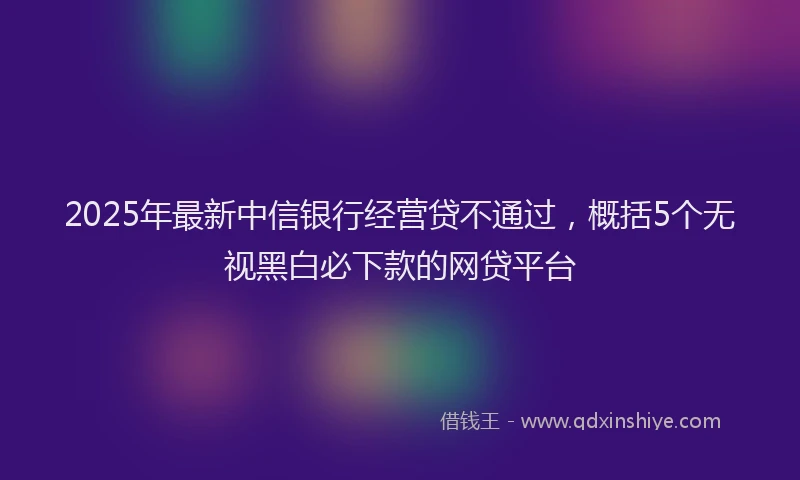 2025年最新中信银行经营贷不通过，概括5个无视黑白必下款的网贷平台
