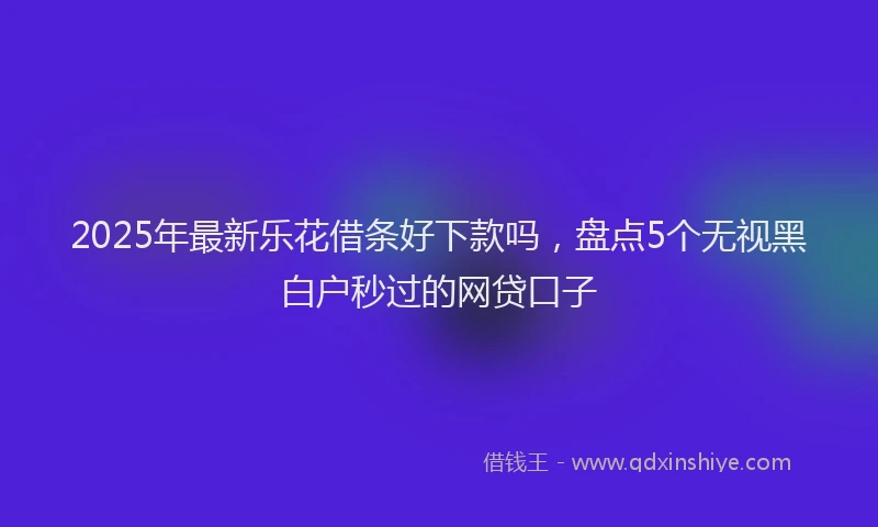 2025年最新乐花借条好下款吗，盘点5个无视黑白户秒过的网贷口子