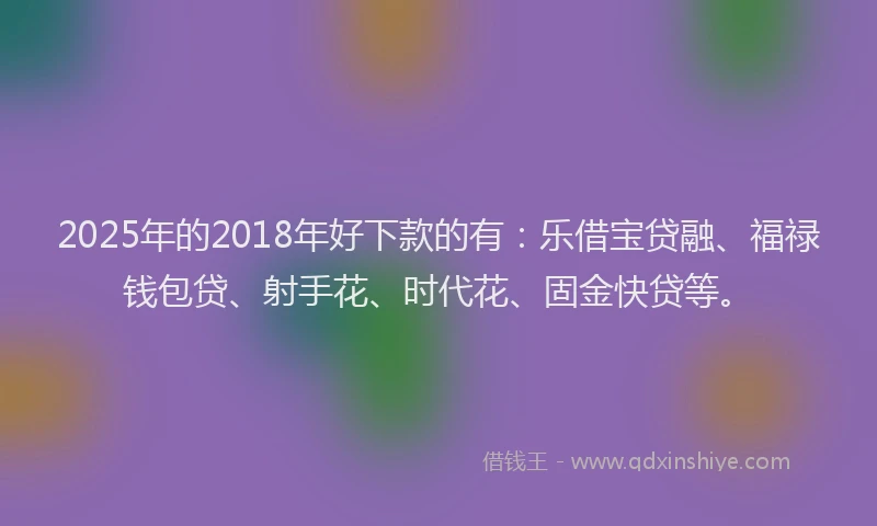 2025年的2018年好下款的有：乐借宝贷融、福禄钱包贷、射手花、时代花、固金快贷等。