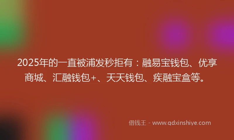 2025年的一直被浦发秒拒有：融易宝钱包、优享商城、汇融钱包+、天天钱包、疾融宝盒等。