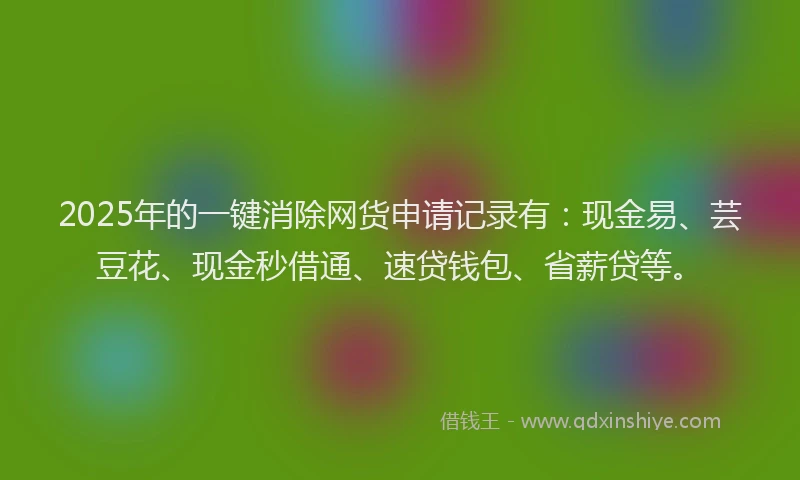 2025年的一键消除网货申请记录有：现金易、芸豆花、现金秒借通、速贷钱包、省薪贷等。