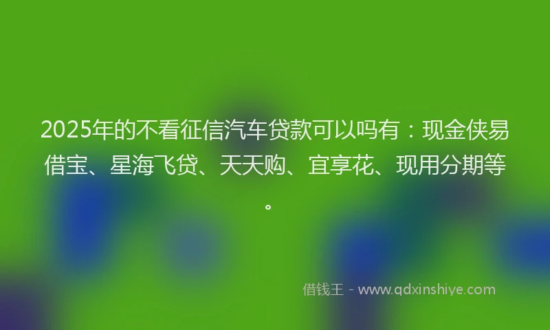 2025年的不看征信汽车贷款可以吗有：现金侠易借宝、星海飞贷、天天购、宜享花、现用分期等。