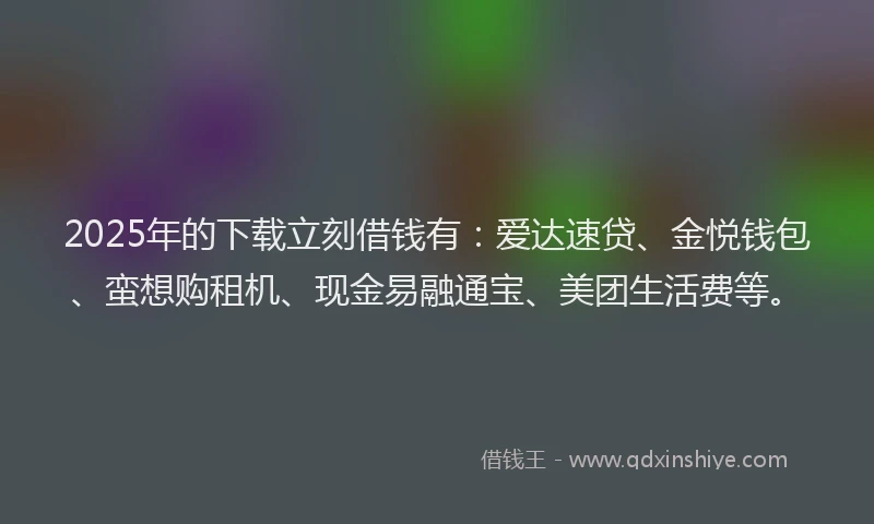 2025年的下载立刻借钱有：爱达速贷、金悦钱包、蛮想购租机、现金易融通宝、美团生活费等。