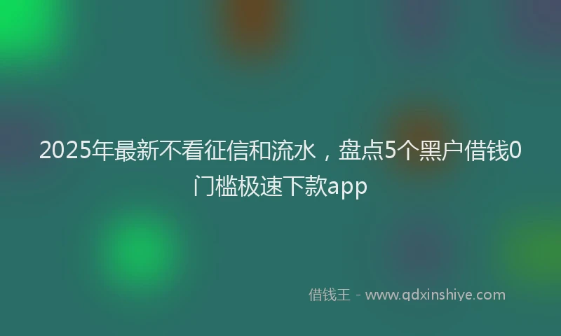 2025年最新不看征信和流水，盘点5个黑户借钱0门槛极速下款app