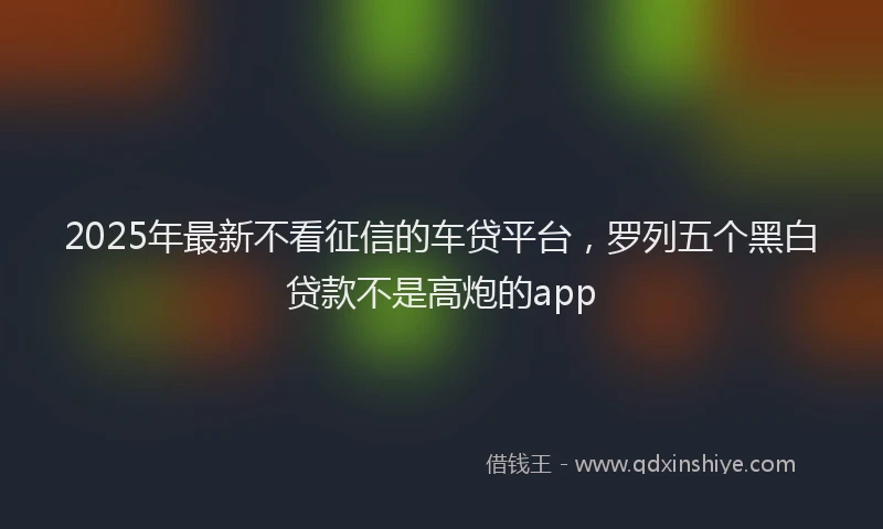 2025年最新不看征信的车贷平台，罗列五个黑白贷款不是高炮的app