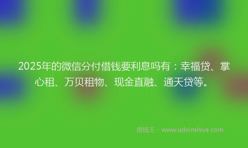 2025年的微信分付借钱要利息吗有：幸福贷、掌心租、万贝租物、现金直融、通天贷等。