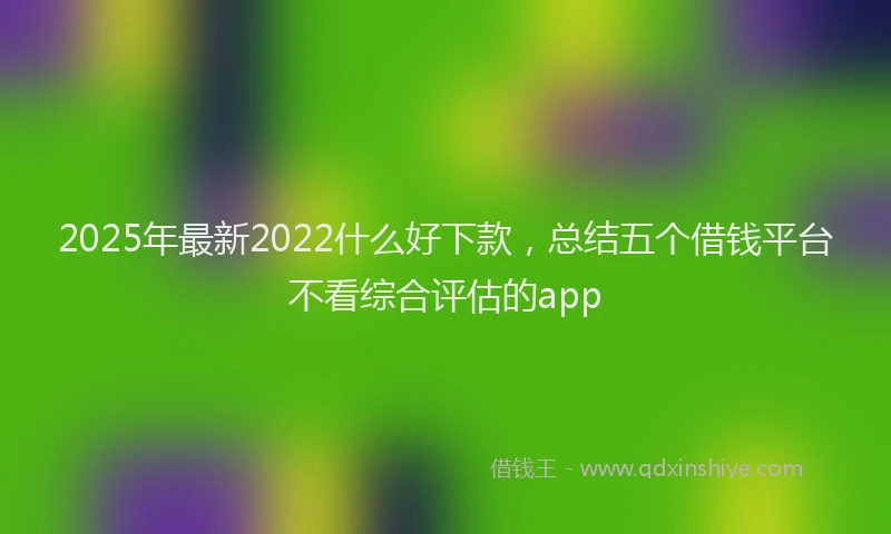 2025年最新2022什么好下款，总结五个借钱平台不看综合评估的app