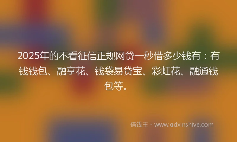 2025年的不看征信正规网贷一秒借多少钱有：有钱钱包、融享花、钱袋易贷宝、彩虹花、融通钱包等。