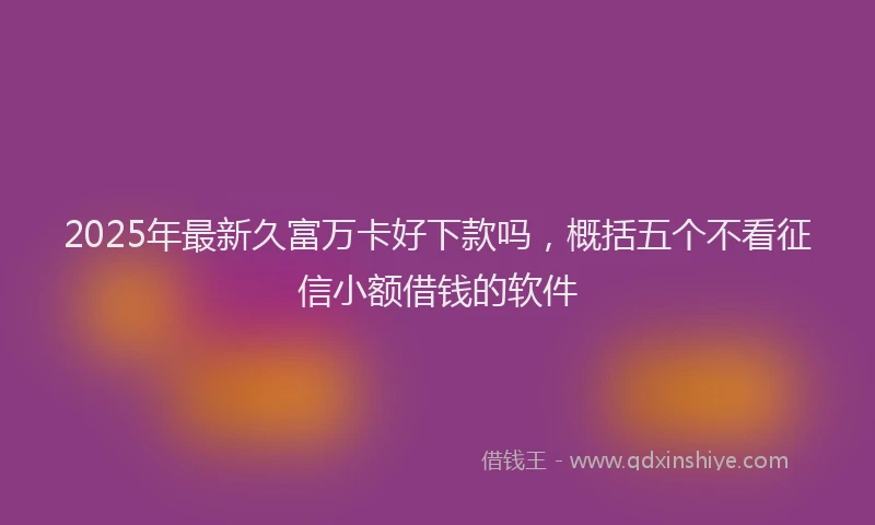 2025年最新久富万卡好下款吗，概括五个不看征信小额借钱的软件
