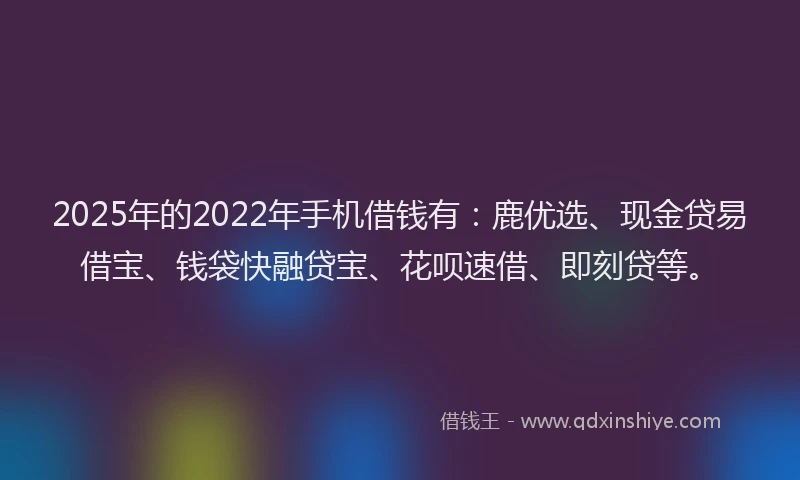 2025年的2022年手机借钱有：鹿优选、现金贷易借宝、钱袋快融贷宝、花呗速借、即刻贷等。