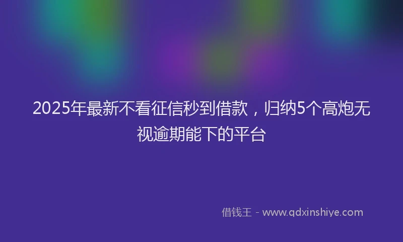 2025年最新不看征信秒到借款，归纳5个高炮无视逾期能下的平台