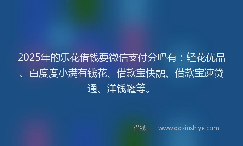 2025年的乐花借钱要微信支付分吗有：轻花优品、百度度小满有钱花、借款宝快融、借款宝速贷通、洋钱罐等。