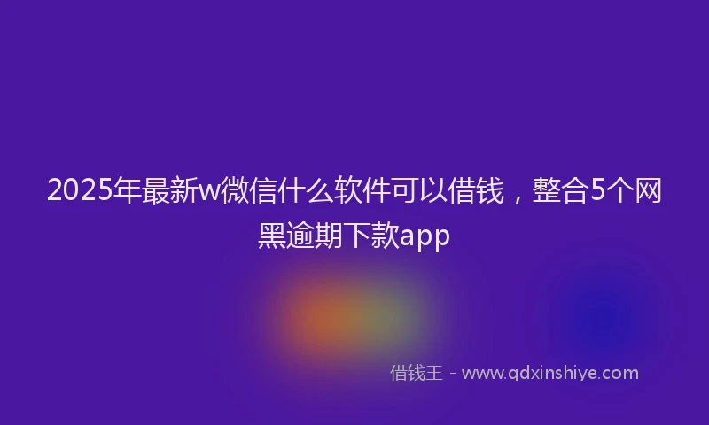 2025年最新w微信什么软件可以借钱，整合5个网黑逾期下款app