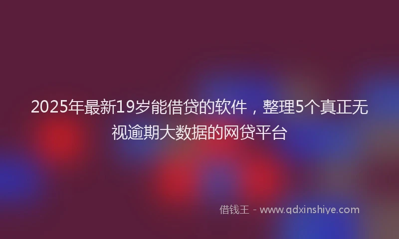 2025年最新19岁能借贷的软件，整理5个真正无视逾期大数据的网贷平台
