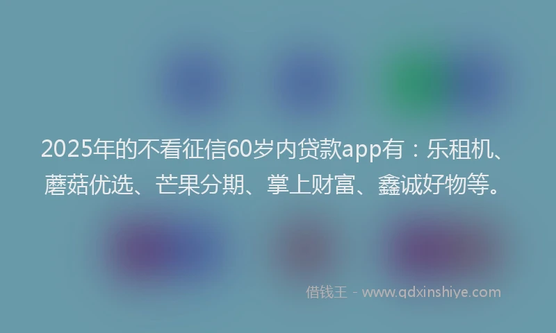2025年的不看征信60岁内贷款app有：乐租机、蘑菇优选、芒果分期、掌上财富、鑫诚好物等。
