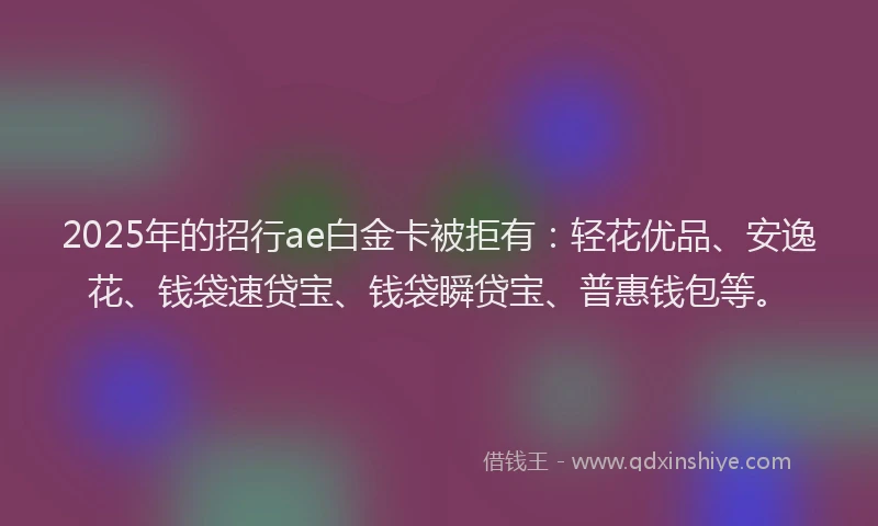 2025年的招行ae白金卡被拒有：轻花优品、安逸花、钱袋速贷宝、钱袋瞬贷宝、普惠钱包等。