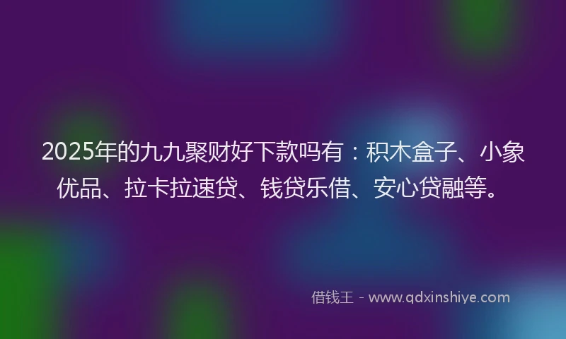 2025年的九九聚财好下款吗有：积木盒子、小象优品、拉卡拉速贷、钱贷乐借、安心贷融等。