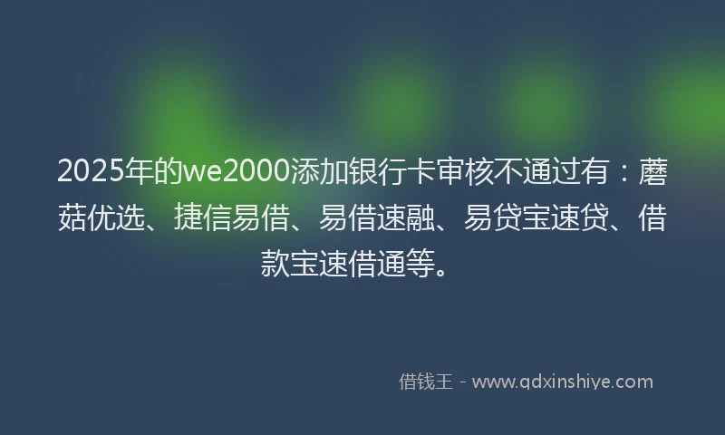 2025年的we2000添加银行卡审核不通过有：蘑菇优选、捷信易借、易借速融、易贷宝速贷、借款宝速借通等。