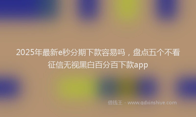 2025年最新e秒分期下款容易吗，盘点五个不看征信无视黑白百分百下款app