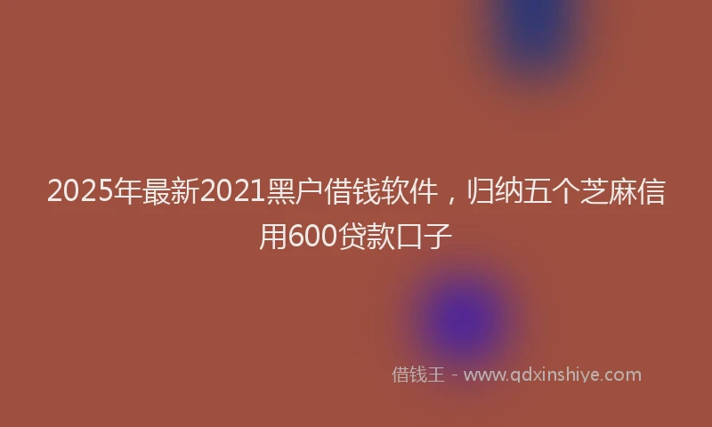 2025年最新2021黑户借钱软件，归纳五个芝麻信用600贷款口子