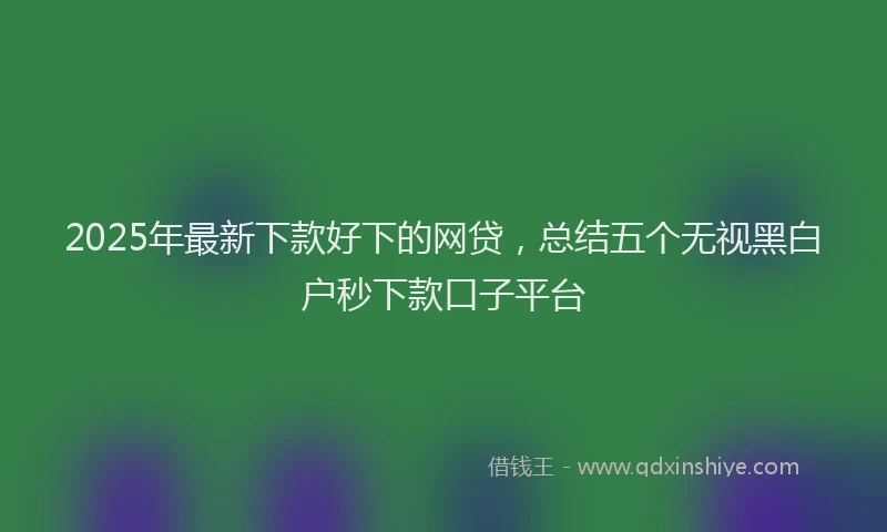 2025年最新下款好下的网贷，总结五个无视黑白户秒下款口子平台