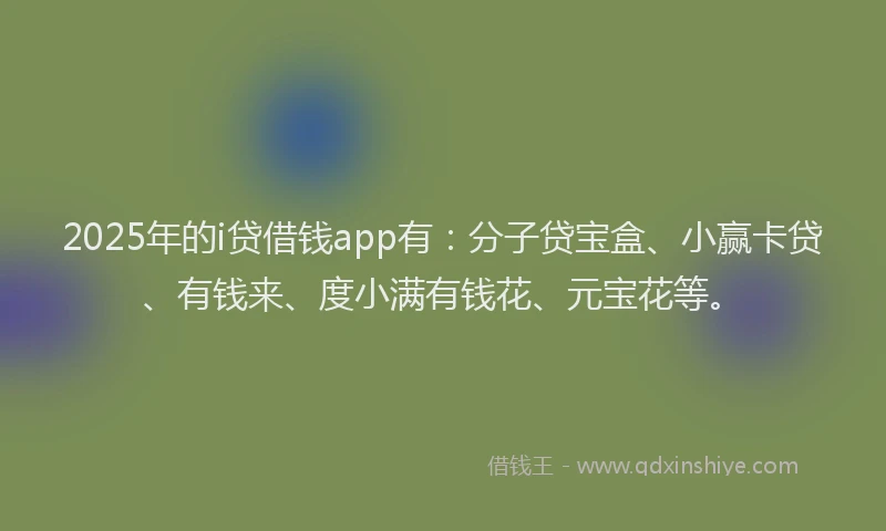 2025年的i贷借钱app有：分子贷宝盒、小赢卡贷、有钱来、度小满有钱花、元宝花等。