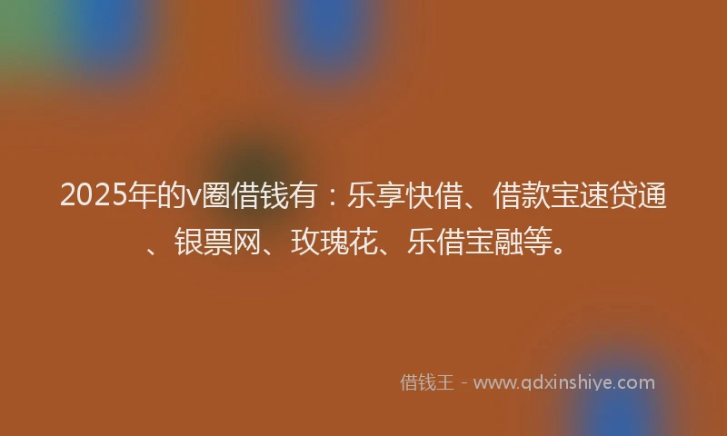 2025年的v圈借钱有：乐享快借、借款宝速贷通、银票网、玫瑰花、乐借宝融等。