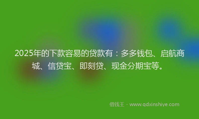 2025年的下款容易的贷款有：多多钱包、启航商城、信贷宝、即刻贷、现金分期宝等。