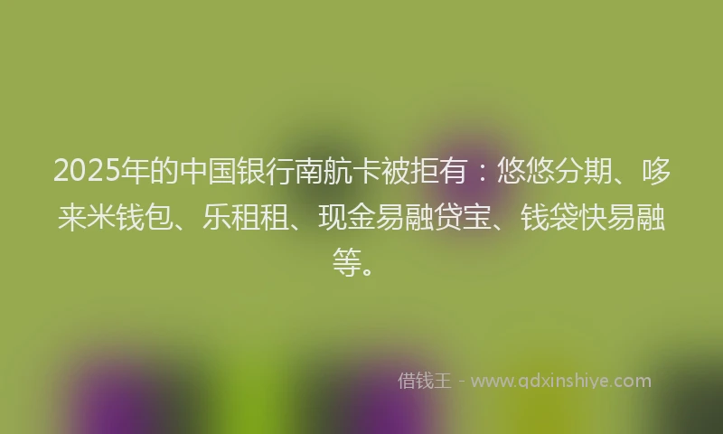 2025年的中国银行南航卡被拒有：悠悠分期、哆来米钱包、乐租租、现金易融贷宝、钱袋快易融等。