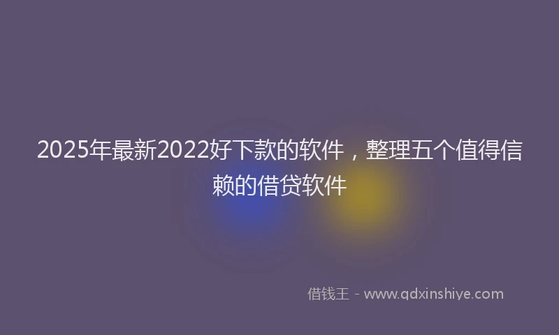 2025年最新2022好下款的软件，整理五个值得信赖的借贷软件