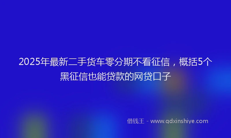 2025年最新二手货车零分期不看征信，概括5个黑征信也能贷款的网贷口子