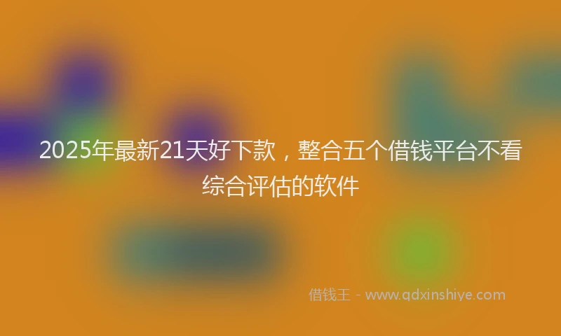 2025年最新21天好下款，整合五个借钱平台不看综合评估的软件