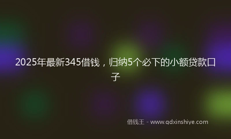 2025年最新345借钱，归纳5个必下的小额贷款口子