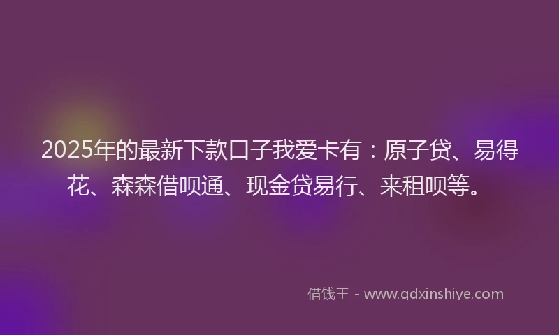 2025年的最新下款口子我爱卡有：原子贷、易得花、森森借呗通、现金贷易行、来租呗等。
