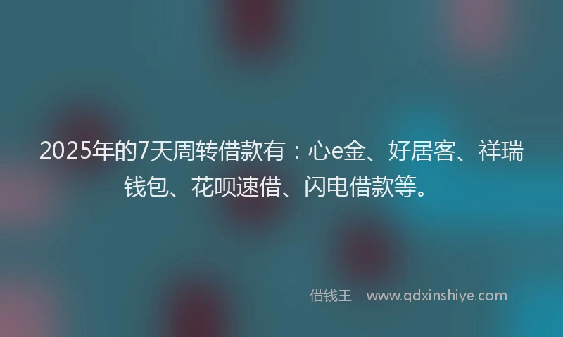 2025年的7天周转借款有：心e金、好居客、祥瑞钱包、花呗速借、闪电借款等。