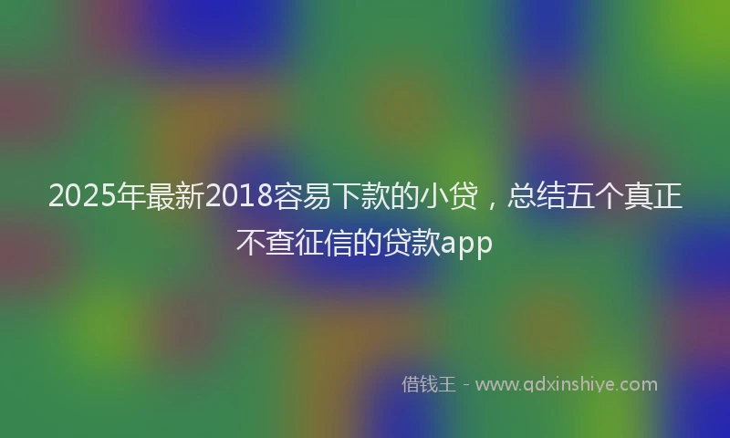 2025年最新2018容易下款的小贷，总结五个真正不查征信的贷款app