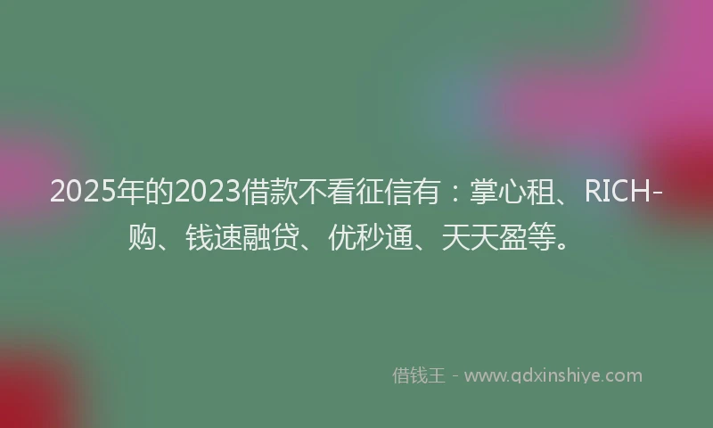 2025年的2023借款不看征信有：掌心租、RICH-购、钱速融贷、优秒通、天天盈等。