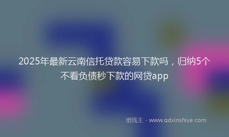 2025年最新云南信托贷款容易下款吗，归纳5个不看负债秒下款的网贷app