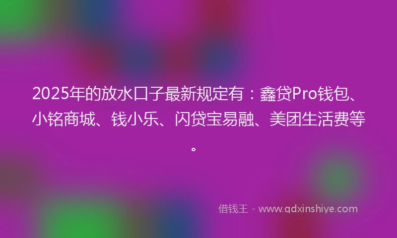 2025年的放水口子最新规定有：鑫贷Pro钱包、小铭商城、钱小乐、闪贷宝易融、美团生活费等。