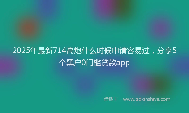 2025年最新714高炮什么时候申请容易过，分享5个黑户0门槛贷款app