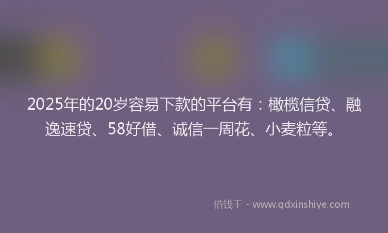 2025年的20岁容易下款的平台有：橄榄信贷、融逸速贷、58好借、诚信一周花、小麦粒等。
