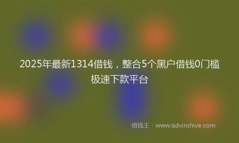 2025年最新1314借钱，整合5个黑户借钱0门槛极速下款平台