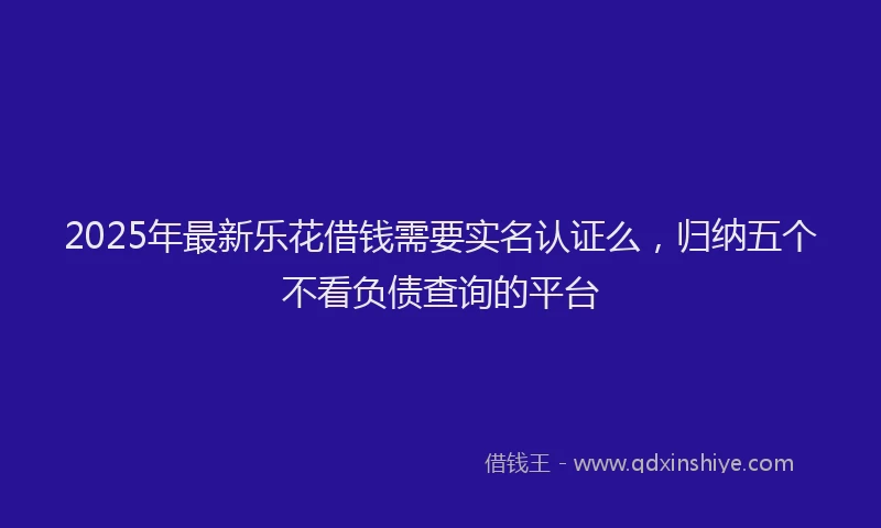 2025年最新乐花借钱需要实名认证么，归纳五个不看负债查询的平台