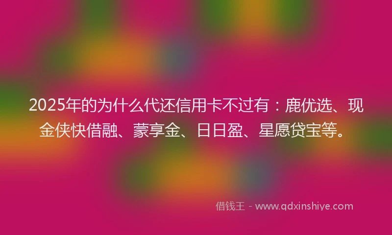 2025年的为什么代还信用卡不过有：鹿优选、现金侠快借融、蒙享金、日日盈、星愿贷宝等。