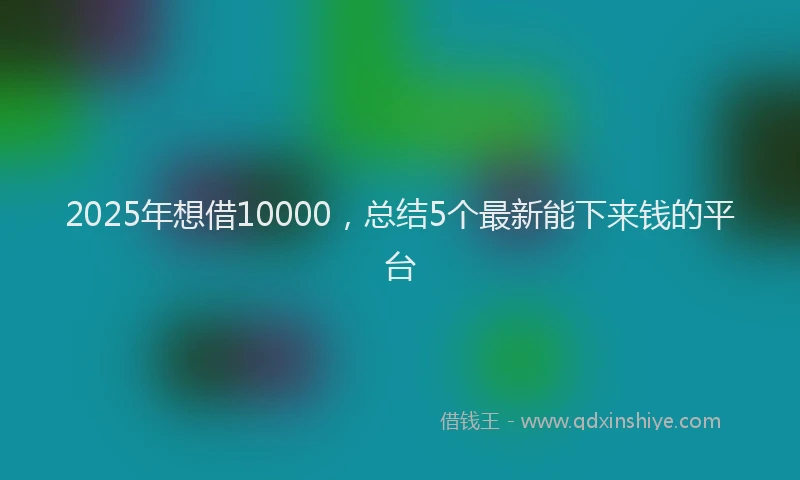 2025年想借10000，总结5个最新能下来钱的平台