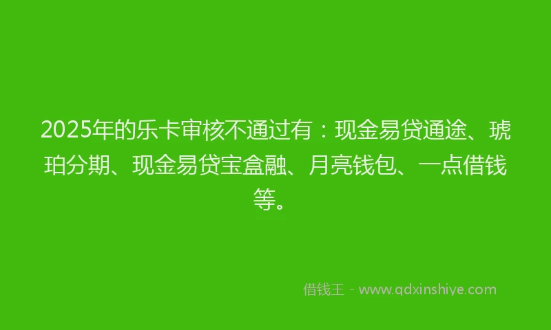 2025年的乐卡审核不通过有：现金易贷通途、琥珀分期、现金易贷宝盒融、月亮钱包、一点借钱等。
